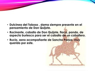 • Dulcinea del Toboso , dama siempre presente en el
pensamiento de Don Quijote.
• Rocinante, caballo de Don Quijote, flaco, pando, de
aspecto burlesco para ser el caballo de un caballero.
• Rucio, asno acompañante de Sancho Panza, muy
querido por este.
 