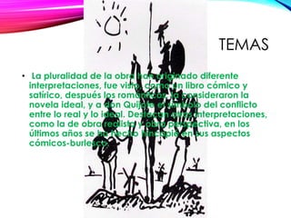 TEMAS
• La pluralidad de la obra han originado diferente
interpretaciones, fue visto, como un libro cómico y
satírico, después los románticos, la consideraron la
novela ideal, y a don Quijote el símbolo del conflicto
entre lo real y lo ideal. Destacan otras interpretaciones,
como la de obra realista y obra perspectiva, en los
últimos años se ha hecho hincapié en sus aspectos
cómicos-burlesco.
 