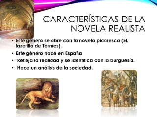 CARACTERÍSTICAS DE LA
NOVELA REALISTA
• Este género se abre con la novela picaresca (EL
lazarillo de Tormes).
• Este género nace en España
• Refleja la realidad y se identifica con la burguesía.
• Hace un análisis de la sociedad.
 