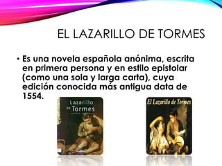 EL LAZARILLO DE TORMES
• Es una novela española anónima, escrita
en primera persona y en estilo epistolar
(como una sola y larga carta), cuya
edición conocida más antigua data de
1554.
 