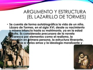 ARGUMENTO Y ESTRUCTURA
(EL LAZARILLO DE TORMES)
• Se cuenta de forma autobiográfica la vida de un niño,
Lázaro de Tormes, en el siglo XVI, desde su nacimiento
y mísera infancia hasta su matrimonio, ya en la edad
adulta. Es considerada precursora de la novela
picaresca por elementos como el realismo, la
narración en primera persona, la estructura itinerante,
el servicio a varios amos y la ideología moralizante y
pesimista.
 