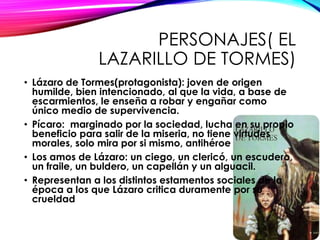PERSONAJES( EL
LAZARILLO DE TORMES)
• Lázaro de Tormes(protagonista): joven de origen
humilde, bien intencionado, al que la vida, a base de
escarmientos, le enseña a robar y engañar como
único medio de supervivencia.
• Pícaro: marginado por la sociedad, lucha en su propio
beneficio para salir de la miseria, no tiene virtudes
morales, solo mira por si mismo, antihéroe
• Los amos de Lázaro: un ciego, un clericó, un escudero,
un fraile, un buldero, un capellán y un alguacil.
• Representan a los distintos estamentos sociales de la
época a los que Lázaro critica duramente por su
crueldad
 
