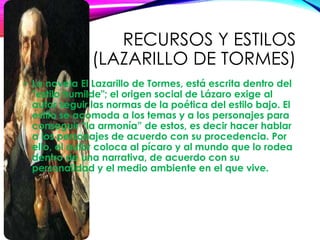 RECURSOS Y ESTILOS
(LAZARILLO DE TORMES)
• La novela El Lazarillo de Tormes, está escrita dentro del
"estilo humilde"; el origen social de Lázaro exige al
autor seguir las normas de la poética del estilo bajo. El
estilo se acomoda a los temas y a los personajes para
conseguir “la armonía” de estos, es decir hacer hablar
a los personajes de acuerdo con su procedencia. Por
ello, el autor coloca al pícaro y al mundo que lo rodea
dentro de una narrativa, de acuerdo con su
personalidad y el medio ambiente en el que vive.
 