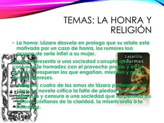 TEMAS: LA HONRA Y
RELIGIÓN
• La honra: Lázaro desvela en prologo que su relato esta
motivado por un caso de honra, los rumores loa
acusan de serle infiel a su mujer.
Lázaro representa a una sociedad corrupta que
confunde la honradez con el provecho propio y en la
que solo prosperan los que engañan, mienten y miran
por sus intereses.
• Religión: cuatro de los amos de lázaro pertenecen al
clero. La novela critica la falta de piedad de muchos
religiosos y censura a una sociedad que ha perdido los
valores cristianos de la claridad, la misericordia o la
honradez.
 