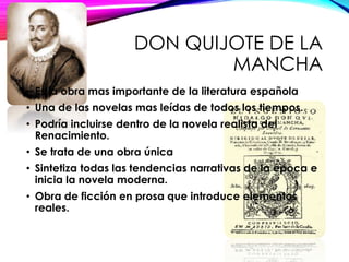 DON QUIJOTE DE LA
MANCHA
• Es la obra mas importante de la literatura española
• Una de las novelas mas leídas de todos los tiempos.
• Podría incluirse dentro de la novela realista del
Renacimiento.
• Se trata de una obra única
• Sintetiza todas las tendencias narrativas de la época e
inicia la novela moderna.
• Obra de ficción en prosa que introduce elementos
reales.
 