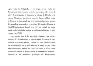 siglos entre la Antigüedad y su propia época. Hubo un
florecimiento impresionante en todos los campos, tales como el
arte y la arquitectura, la literatura, la música, la filosofía y la
ciencia. Mencionaré un ejemplo concreto. Hemos hablado ya de
la Roma de la Antigüedad, que tuvo los enorgullecedores apodos
de «ciudad de las ciudades» y «ornbligo del mundo». Durante la
Edad Media la ciudad decayó, y en 1417 esa ciudad, que había
tenido en la Antigüedad más de un millón de habitantes, ya sólo
contaba con 17.000.
-No muchos más de los que tiene Lillesand. Para los hu-
manistas del Renacimiento, la reconstrucción de Roma se con-
virtió en un objetivo político y cultural. La obra más importante
que se emprendió fue la edificación de la iglesia de San Pedro
sobre la tumba del apóstol San Pedro. En lo que se refiere a esta
iglesia difícilmente se puede hablar de moderación o control.
Algunos de los principales personajes del Renacimiento
 