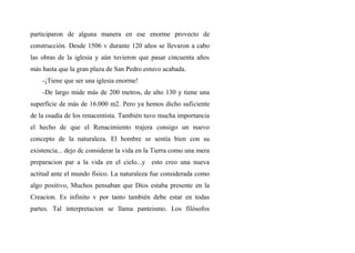 participaron de alguna manera en ese enorme provecto de
construcción. Desde 1506 v durante 120 años se llevaron a cabo
las obras de la iglesia y aún tuvieron que pasar cincuenta años
más hasta que la gran plaza de San Pedro estuvo acabada.
-¡Tiene que ser una iglesia enorme!
-De largo mide más de 200 metros, de alto 130 y tiene una
superficie de más de 16.000 m2. Pero ya hemos dicho suficiente
de la osadía de los renacentista. También tuvo mucha importancia
el hecho de que el Renacimiento trajera consigo un nuevo
concepto de la naturaleza. El hombre se sentía bien con su
existencia... dejo dc considerar la vida en la Tierra como una mera
preparacion par a la vida en el cielo...y esto creo una nueva
actitud ante el mundo físico. La naturaleza fue considerada como
algo positivo, Muchos pensaban que Dios estaba presente en la
Creacion. Es infinito v por tanto también debe estar en todas
partes. Tal ínterpretacion se llama panteismo. Los filósofos
 