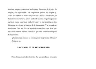 tambien los procesos contra las brujas y la quema de herejes. la
magia y la superstición. las sangrientas guerras de religión y,
cómo no, también la brutal conquista de América. No obstante, el
humanismo siempre ha tenido un fondo oscuro; ninguna época es
del todo buena o del todo mala. El bien y el mal constituyen dos
hilos que atraviesan la historia de la humanidad. Y a menudo se
entrelazan. Esto nos lleva al siguiente tema clave, que tiene que
ver con el «nuevo método científico” que trajo también consigo el
Renacimiento.
-¿Fue entonces cuando se construyeron las primeras fábricas?
-Todavía no.
LA CIENCIA EN EL RENACIMIENTO
Pero el nuevo método científico fue una condición necesaria
 