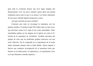 para toda la evolución técnica que tuvo lugar después del
Renacimiento. Con “un nuevo método" quiero decir una actitud
totalmente nueva ante lo que es la ciencia. Los frutos materiales
de este nuevo método llegaron luego poco a poco.
-¿En qué consistía ese nuevo método?
-Consistía ante todo en investigar la naturaleza con los
propios sentidos. Ya desde el siglo XIV había cada vez más voces
que advertían contra la fe ciega en las viejas autoridades. Tales
autoridades podían ser los dogmas de la Iglesia así como la fi-
losofia de la naturaleza de Aristóteles. También advertían del
peligro de creer que los problemas pueden resolverse con una
mera reflexión. Esa fe exagerada en la importancia de la razón
había dominado durante toda la Edad Media. Ahora empezó a
decirse que cualquier investigación de la naturaleza tenía que
basarse en la observación, la experiencia y el experimento. Esto
es lo que llamamos: método empírico..
 