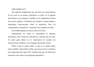 -¿Qué significa eso?
-Eso significa simplemente que uno basa sus conocimientos
de las cosas en su propia experiencia: es decir, ni en papeles
polvorientos ni en quimeras. También en la Antigüedad se hacía
una ciencia empírica. Aristóteles, por ejemplo. recogió muchas e
importantes observaciones sobre la naturaleza. Pero los
«experimentos sistemáticos” constituían una completa novedad.
-No tendrían aparatos técnicos como los de hoy...
-Naturalmente no tenían ni calculadoras ni balanzas
electrónicas. Pero tenían las matemáticas y balanzas de otro tipo.
Se ponía gran énfasis en la importancia de expresar las
observaciones científicas en un lenguaje matemático exacto.
“Mide lo que se pueda medir, lo que no se pueda medir,
hazlo medible”, dijo Galileo Galilei, que fue uno de los científicos
más importantes del siglo XVII. También dijo que «el libro de la
naturaleza está escrito en un lenguaje matemático”..
 