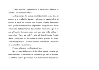 -¿Todos aquellos experimentos y mediciones abrieron el
camino a los nuevos inventos?
-La fase primera fue un nuevo método científico, que abrió el
camino a la revolución técnica. y el progreso técnico abrió el
camino a todos los inventos que llegaron después. Podríamos
decir que los hombres habían empezado a independizarse de las
condiciones de la naturaleza. La naturaleza no era sólo algo de lo
que el hombre formaba parte, sino algo que podía utilizar y
aprovechar. “Saber es poder”... dijo el filósofo inglés Francis
Bacon, subrayando de este modo la utilidad práctica del saber.
Esto era algo nuevo. Los seres humanos comenzamn a intervenir
en la naturaleza y a dominarla.
-Pero no solamente con fines positivos...
-No, por eso decíamos lo de los hilos buenos y malos que
constantemente se entremezclan en todo lo que hace el hombre.
La apertura técnica que se inidó en el Renacimiento derivó hacia
 