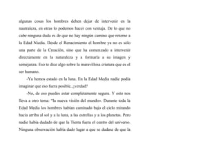 algunas cosas los hombres deben dejar de intervenir en la
nautraleza, en otras lo podemos hacer con ventaja. De lo que no
cabe ninguna duda es de que no hay ningún camino que retorne a
la Edad Níedia. Desde el Renacimiento el hombre ya no es sólo
una parte de la Creación, sino que ha comenzado a intervenir
directamente en la naturaleza y a formarla a su imagen y
semejanza. Eso te dice algo sobre la maravillosa criatura que es el
ser humano.
-Ya hemos estado en la luna. En la Edad Media nadie podía
imaginar que eso fuera posible, ¿verdad?
-No, de eso puedes estar completamente segura. Y esto nos
lleva a otro tema: “la nueva visión del mundo». Durante toda la
Edad Media los hombres habían caminado bajo el cielo mirando
hacia arriba al sol y a la luna, a las estrellas y a los planetas. Pero
nadie había dudado de que la Tierra fuera el centro del universo.
Ninguna observación había dado lugar a que se dudase de que la
 