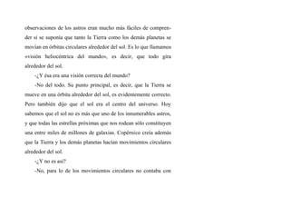 observaciones de los astros eran mucho más fáciles de compren-
der si se suponía que tanto la Tierra como los demás planetas se
movían en órbitas circulares alrededor del sol. Es lo que llamamos
«visión heliocéntrica del mundo», es decir, que todo gira
alrededor del sol.
-¿Y ésa era una visión correcta del mundo?
-No del todo. Su punto principal, es decir, que la Tierra se
mueve en una órbita alrededor del sol, es evidentemente correcto.
Pero también dijo que el sol era el centro del universo. Hoy
sabemos que el sol no es más que uno de los innumerables astros,
y que todas las estrellas próximas que nos rodean sólo constituyen
una entre miles de millones de galaxias. Copérnico creía además
que la Tierra y los demás planetas hacían movimientos circulares
alrededor del sol.
-¿Y no es asi?
-No, para lo de los movimientos circulares no contaba con
 