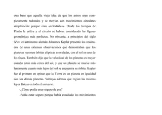 otra base que aquella vieja idea de que los astros eran com-
pletamente redondos y se movían con movimientos circulares
simplemente porque eran «celestiales». Desde los tiempos de
Platón la esféra y el círculo se habían considerado las figuras
geométricas más perfectas. No obstante, a principios del siglo
XVII el astrónomo alemán Johannes Kepler presentó los resulta-
dos de unas extensas observaciones que demostraban que los
planetas recorren órbitas elipticas u ovaladas, con el sol en uno de
los focos. También dijo que la velocidad de los planetas es mayor
cuando están más cerca del sol, y que un planeta se mueve más
lentamente cuanto más lejos del sol se encuentra su órbita. Kepler
fue el primero en opinar que la Tierra es un planeta en igualdad
con los demás planetas. Subrayó además que regían las mismas
leyes fisicas en todo el universo.
-¿Cómo podía estar seguro de eso?
-Podía estar seguro porque había estudiado los movimientos
 