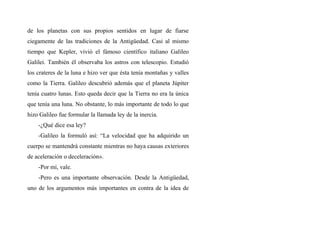 de los planetas con sus propios sentidos en lugar de fiarse
ciegamente de las tradiciones de la Antigüedad. Casi al mismo
tiempo que Kepler, vivió el fámoso científico italiano Galileo
Galilei. También él observaba los astros con telescopio. Estudió
los crateres de la luna e hizo ver que ésta tenía montañas y valles
como la Tierra. Galileo descubrió además que el planeta Júpiter
tenía cuatro lunas. Esto queda decir que la Tierra no era la única
que tenía una luna. No obstante, lo más importante de todo lo que
hizo Galileo fue formular la llamada ley de la inercia.
-¿Qué dice esa ley?
-Galileo la formuló así: “La velocidad que ha adquirido un
cuerpo se mantendrá constante mientras no haya causas exteriores
de aceleración o deceleración».
-Por mí, vale.
-Pero es una importante observación. Desde la Antigüedad,
uno de los argumentos más importantes en contra de la idea de
 