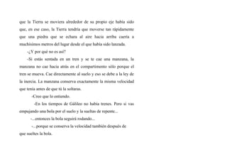 que la Tierra se moviera alrededor de su propio eje había sido
que, en ese caso, la Tierra tendría que moverse tan rápidamente
que una piedra que se echara al aire hacia arriba caería a
muchísimos metros del lugar desde el que había sido lanzada.
-¿Y por qué no es así?
-Si estás sentada en un tren y se te cae una manzana, la
manzana no cae hacia atrás en el compartimento sólo porque el
tren se mueva. Cae directamente al suelo y eso se debe a la ley de
la inercia. La manzana conserva exactamente la misma velocidad
que tenía antes de que tú la soltaras.
-Creo que lo entiendo.
-En los tiempos de Gálileo no había trenes. Pero si vas
empujando una bola por el suelo y la sueltas de repente...
-...entonces la bola seguirá rodando...
-...porque se conserva la velocidad también después de
que sueltes la bola.
 