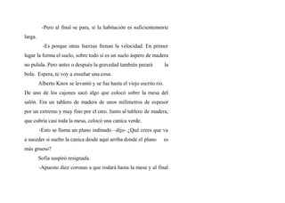 -Pero al final se para, si la habitación es suficientemente
larga.
-Es porque otras fuerzas frenan la velocidad. En primer
lugar la forma el suelo, sobre todo si es un suelo áspero de madera
no pulida. Pero antes o después la gravedad también parará la
bola. Espera, te voy a enseñar una cosa.
Alberto Knox se levantó y se fue hasta el viejo escrito rio.
De uno de los cajones sacó algo que colocó sobre la mesa del
salón. Era un tablero de madera de unos milímetros de espesor
por un extremo y muy fino por el otro. Junto al tablero de madera,
que cubría casi toda la mesa, colocó una canica verde.
-Esto se llama un plano indinado –dijo- ¿Qué crees que va
a suceder si suelto la canica desde aquí arriba donde el plano es
más grueso?
Sofia suspiró resignada.
-Apuesto diez coronas a que rodará hasta la mesa y al final
 