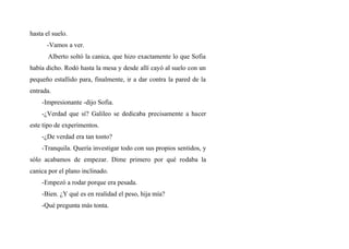 hasta el suelo.
-Vamos a ver.
Alberto soltó la canica, que hizo exactamente lo que Sofia
había dicho. Rodó hasta la mesa y desde allí cayó al suelo con un
pequeño estallido para, finalmente, ir a dar contra la pared de la
entrada.
-Impresionante -dijo Sofia.
-¿Verdad que sí? Galileo se dedicaba precisamente a hacer
este tipo de experimentos.
-¿De verdad era tan tonto?
-Tranquila. Quería investigar todo con sus propios sentidos, y
sólo acabamos de empezar. Dime primero por qué rodaba la
canica por el plano inclinado.
-Empezó a rodar porque era pesada.
-Bien. ¿Y qué es en realidad el peso, hija mía?
-Qué pregunta más tonta.
 