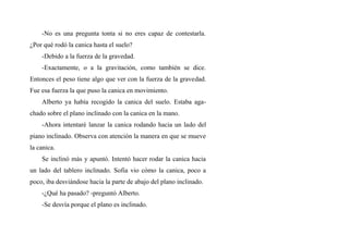 -No es una pregunta tonta si no eres capaz de contestarla.
¿Por qué rodó la canica hasta el suelo?
-Debido a la fuerza de la gravedad.
-Exactamente, o a la gravitación, como también se dice.
Entonces el peso tiene algo que ver con la fuerza de la gravedad.
Fue esa fuerza la que puso la canica en movimiento.
Alberto ya había recogido la canica del suelo. Estaba aga-
chado sobre el plano inclinado con la canica en la mano.
-Ahora intentaré lanzar la canica rodando hacia un lado del
piano inclinado. Observa con atención la manera en que se mueve
la canica.
Se inclinó más y apuntó. Intentó hacer rodar la canica hacia
un lado del tablero inclinado. Sofia vio cómo la canica, poco a
poco, iba desviándose hacia la parte de abajo del plano inclinado.
-¿Qué ha pasado? -preguntó Alberto.
-Se desvía porque el plano es inclinado.
 