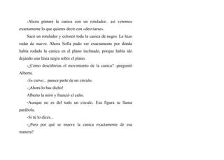 -Ahora pintaré la canica con un rotulador.. así veremos
exactamente lo que quieres decir con «desviarse».
Sacó un rotulador y coloreó toda la canica de negro. La hizo
rodar de nuevo. Ahora Sofía pudo ver exactamente por dónde
había rodado la canica en el plano inclinado, porque había ido
dejando una línea negra sobre el plano.
-¿Cómo descúbirias el movimiento de la canica? -preguntó
Alberto.
-Es curvo... parece parte de un circulo.
-¡Ahora lo has dicho!
Alberto la miró y frunció el ceño.
-Aunque no es del todo un círculo. Esa figura se llama
parábola.
-Si tú lo dices...
-¿Pero por qué se mueve la canica exactamente de esa
manera?
 