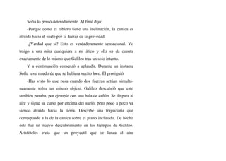 Sofia lo pensó detenidamente. Al final dijo:
-Porque como el tablero tiene una inclinación, la canica es
atraída hacia el suelo por la fuerza de la gravedad.
-¿Verdad que si? Esto es verdaderamente sensacional. Yo
traigo a una niña cualquiera a mi ático y ella se da cuenta
exactamente de lo mismo que Galileo tras un solo intento.
Y a continuación comenzó a aplaudir. Durante un instante
Sofia tuvo miedo de que se hubiera vuelto loco. Él prosiguió.
-Has visto lo que pasa cuando dos fuerzas actúan simultá-
neamente sobre un mismo objeto. Galileo descubrió que esto
también pasaba, por ejemplo con una bala de cañón. Se dispara al
aire y sigue su curso por encima del suelo, pero poco a poco va
siendo atraída hacia la tierra. Describe una trayectoria que
corresponde a la de la canica sobre el plano inclinado. De hecho
éste fue un nuevo descubrimiento en los tiempos de Galileo.
Aristóteles creía que un proyectil que se lanza al aire
 
