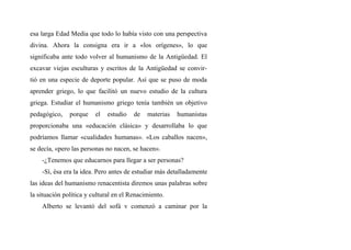 esa larga Edad Media que todo lo había visto con una perspectiva
divina. Ahora la consigna era ir a «los orígenes», lo que
significaba ante todo volver al humanismo de la Antigüedad. El
excavar viejas esculturas y escritos de la Antigüedad se convir-
tió en una especie de deporte popular. Así que se puso de moda
aprender griego, lo que facilitó un nuevo estudio de la cultura
griega. Estudiar el humanismo griego tenía también un objetivo
pedagógico, porque el estudio de materias humanistas
proporcionaba una «educación clásica» y desarrollaba lo que
podríamos llamar «cualidades humanas». «Los caballos nacen»,
se decía, «pero las personas no nacen, se hacen».
-¿Tenemos que educarnos para llegar a ser personas?
-Sí, ésa era la idea. Pero antes de estudiar más detalladamente
las ideas del humanismo renacentista diremos unas palabras sobre
la situación política y cultural en el Renacimiento.
Alberto se levantó del sofá v comenzó a caminar por la
 