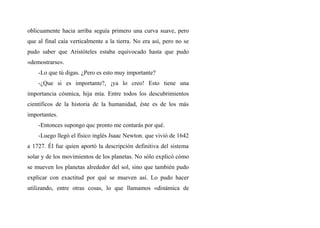 oblicuamente hacia arriba seguía primero una curva suave, pero
que al final caía verticalmente a la tierra. No era así, pero no se
pudo saber que Aristóteles estaba equivocado hasta que pudo
«demostrarse».
-Lo que tú digas. ¿Pero es esto muy importante?
-¿Que si es importante?, ¡ya lo creo! Esto tiene una
importancia cósmica, hija mía. Entre todos los descubrimientos
científicos de la historia de la humanidad, éste es de los más
importantes.
-Entonces supongo quc pronto me contarás por qué.
-Luego llegó el físico inglés Jsaac Newton. que vivió de 1642
a 1727. Él fue quien aportó la descripción definitiva del sistema
solar y de los movimientos de los planetas. No sólo explicó cómo
se mueven los planetas alrededor del sol, sino que también pudo
explicar con exactitud por qué se mueven así. Lo pudo hacer
utilizando, entre otras cosas, lo que llamamos «dinámica de
 