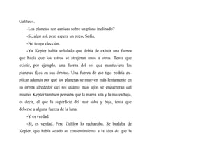 Galileo».
-Los planetas son canicas sobre un plano inclinado?
-Sí, algo así, pero espera un poco, Sofia.
-No tengo elección.
-Ya Kepler habia señalado que debía de existir una fuerza
que hacía que los astros se atrajeran unos a otros. Tenía que
existir, por ejemplo, una fuerza del sol que mantuviera los
planetas fijos en sus órbitas. Una fuerza de ese tipo podría ex-
plicar además por qué los planetas se mueven más lentamente en
su órbita alrededor del sol cuanto más lejos se encuentran del
mismo. Kepler también pensaba que la marea alta y la marea baja,
es decir, el que la superficie del mar suba y baje, tenía que
deberse a alguna fuerza de la luna.
-Y es verdad.
-Sí, es verdad. Pero Galileo lo rechazaba. Se burlaba de
Kepler, que había «dado su consentimiento a la idea de que la
 