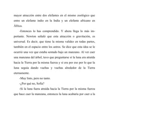 mayor atracción entre dos elefantes en el mismo zoológico que
entre un elefante indio en la India y un elefante africano en
África.
-Entonces lo has comprendido. Y ahora llega lo más im-
portante. Newton señaló que esta atracción o gravitación, es
universal. Es decir, que tiene la misma validez en todas partes,
también en el espacio entre los astros. Se dice que esta idea se le
ocurrió una vez que estaba sentado bajo un manzano. Al ver caer
una manzana del árbol, tuvo que preguntarse si la luna era atraída
hacia la Tierra por la misma fuerza y si era por eso por lo que la
luna seguía dando vueltas y vueltas alrededor de la Tierra
eternamente.
-Muy listo, pero no tanto.
-¿Por qué no, Sofía?
-Si la luna fuera atraída hacia la Tierra por la misma fuerza
que hace caer la manzana, entonces la luna acabaría por caer a la
 