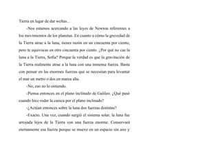 Tierra en lugar de dar weltas...
-Nos estamos acercando a las leyes de Newton referentes a
los movimientos de los planetas. En cuanto a cómo la gravedad de
la Tierra atrae a la luna, tienes razón en un cincuenta por ciento,
pero te equivocas en otro cincuenta por ciento. ¿Por qué no cae la
luna a la Tierra, Sofia? Porque la verdad es que la gravitación de
la Tierra realmente atrae a la luna con una inmensa fuerza. Basta
con pensar en las enormes fuerzas que se necesitan para levantar
el mar un metro o dos en marea alta.
-No, eso no lo entiendo.
-Piensa entonces en el plano inclinado de Galileo. ¿Qué pasó
cuando hice rodar la canica por el plano inclinado?
-¿Actúan entonces sobre la luna dos fuerzas distintas?
-Exacto. Una vez, cuando surgió el sistema solar, la luna fue
arrojada lejos de la Tierra con una fuerza enorme. Conservará
eternamente esa fuerza porque se mueve en un espacio sin aire y
 