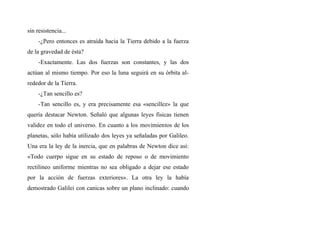 sin resistencia...
-¿Pero entonces es atraída hacia la Tierra debido a la fuerza
de la gravedad de ésta?
-Exactamente. Las dos fuerzas son constantes, y las dos
actúan al mismo tiempo. Por eso la luna seguirá en su órbita al-
rededor de la Tierra.
-¿Tan sencillo es?
-Tan sencillo es, y era precisamente esa «sencillez» la que
quería destacar Newton. Señaló que algunas leyes fisicas tienen
validez en todo el universo. En cuanto a los movimientos de los
planetas, sólo había utilizado dos leyes ya señaladas por Galileo.
Una era la ley de la inercia, que en palabras de Newton dice así:
«Todo cuerpo sigue en su estado de reposo o de movimiento
rectilineo uniforme mientras no sea obligado a dejar ese estado
por la acción de fuerzas exteriores». La otra ley la había
demostrado Galilei con canicas sobre un plano inclinado: cuando
 