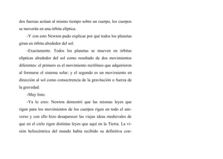 dos fuerzas actúan al mismo tiempo sobre un cuerpo, los cuerpos
se moverán en una órbita elíptica.
-Y con esto Newton pudo explicar por qué todos los planetas
giran en órbita alrededor del sol.
-Exactamente. Todos los planetas se mueven en órbitas
elípticas alrededor del sol como resultado de dos movimientos
diferentes: el primero es el movimiento rectilíneo que adquirieron
al formarse el sistema solar; y el segundo es un moviruiento en
dirección al sol como consectrencia de la gravitación o fuerza de
la gravedad.
-Muy listo.
-Ya lo creo. Newton demostró que las mismas leyes que
rigen para los movimientos de los cuerpos rigen en todo el uni-
verso y con ello hizo desaparecer las viejas ideas medievales de
que en el cielo rigen distintas leyes que aquí en la Tierra. La vi-
sión heliocéntrica del mundo había recibido su definitiva con-
 