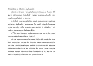 firmación y su definitiva explicación.
Alberto se levantó y colocó el plano inclinado en el cajón del
que lo había sacado. Se inclinó y recogió la canica del suelo, pero
simplemente la dejó en la mesa.
A Sofia le parecía que habían sacado muchísimo provecho de
un tablero inclinado y una canica. Se quedó mirando la canica
verde, que aún estaba un poco negra debido al rotulador, y no
pudo evítar pensar en el planeta. Dijo:
-¿Y los seres humanos tuvieron que aceptar que vivian en un
planeta cualquiera en el gran espacio?
-Sí, de alguna manera la nueva visión del mundo fue una
dura prueba para muchos. La situación puede compararse con lo
que pasó cuando Darwin más adelante demostró que los hombres
habían evolucionado de los animales. En ambos casos los seres
humanos pierden algo de su situación especial en la Creación. En
ambos casos la Iglesia opuso una gran resistencia.
 