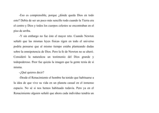 -Eso es comprensible, porque ¿dónde queda Dios en todo
esto? Debía de ser un poco más sencillo todo cuando la Tierra era
el centro y Dios y todos los cuerpos celestes se encontraban en el
piso de arriba.
-Y sin embargo no fue éste el mayor reto. Cuando Newton
señaló que las mismas leyes fisicas rigen en todo el universo
podría pensarse que al mismo tiempo estaba planteando dudas
sobre la omnipotencia de Dios. Pero la fe de Newton no se alteró.
Consideró la naturaleza un testimonio del Dios grande y
todopoderoso. Peor fue quizás la imagen que la gente tenía de sí
misma.
-¿Qué quieres decir?
-Desde el Renacimiento el hombre ha tenido que habituarse a
la idea de que vive su vida en un planeta casual en el inmenso
espacio. No sé si nos hemos habituado todavía. Pero ya en el
Renacimiento alguien señaló que ahora cada individuo tendría un
 