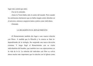 lugar más central que antes.
-Eso no lo entiendo,
-Antes la Tierra había sido el centro del mundo. Pero cuando
los astrónomos declararon que no había ningún centro absoluto en
el universo, entonces surgieron tantos centros como individuos.
-Entiendo.
LA RELIGIÓN EN EL RENACIMIENTO
-El Renacimiento también dio lugar a una «nueva relación
con Dios». A medida que la filosofia y la ciencia se iban in-
dependizando de la teología, iba surgiendo una nueva devoción
cristiana. Y luego llegó el Renacimiento con su visión
individualista del hombre, que también tuvo sus repercusiones en
la vida de la fe. La relación del individuo con Dios se volvia
ahora mucho más importante que la relación con la Iglesia como
 