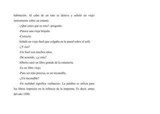 habitación. Al cabo de un rato se detuvo y señaló un viejo
instrumento sobre un estante.
-¿Qué crees que es esto? -pregunto.
-Parece una vieja brújula.
-Correcto.
Señaló un viejo fusil que colgaba en la pared sobre el sofá.
-¿Y eso?
-Un fusil con muchos años.
-De acuerdo, -¿y esto?
Alberto sacó un libro grande de la estantería.
-Es un libro viejo.
-Para ser más preciso, es un incunable.
-¿Un incunable?
-En realidad significa «infancia». La palabra se utiliza para
los libros impresos en la infancia de la imprenta. Es decir, antes
del año 1500.
 