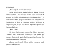 organizacion.
-¿Por ejemplo la oración de la noche?
-Sí, eso también. En la Iglesia católica de la Edad Media, la
liturgia en latín v las oraciones rituales habían constituido la
columna vertebral de los oficios divinos. Sólo los sacerdotes y los
frailes leían la Biblia, porque sólo existía en latín. Pero a partir del
Renacimiento la Biblia se tradujo del hebreo y del latín a las
lenguas vulgares, lo que tuvo mucha importancia para lo que
llamamos Reforma.
-Martín Lutero...
-Sí, Lutero fue importante pero no fue el único retormador
También hubo reformadores eclesiásticos que optaron por
quedarse dentro de la Iglesia Católica Apostólica Romana. Uno
de ellos fue Erasmo de Rotterdam.
-¿Lutero rompió con la Iglesia católica porque no quería
pagar las indulgencias?
 