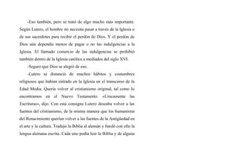 -Eso también, pero se trató de algo mucho más importante.
Según Lutero, el hombre no necesita pasar a través de la Iglesia o
de sus sacerdotes para recibir el perdón de Dios. Y el perdón de
Dios aún dependía menos de pagar o no las indulgencias a la
Iglesia. El llamado comercio de las indulgencias se prohibió
también dentro de la Iglesia católica a mediados del siglo XVI.
-Seguro que Dios se alegró de eso.
-Lutero se distanció de muchos hábitos y costumbres
religiosos que habían entrado en la Iglesia en el transcurso de la
Edad Media. Quería volver al cristianismo original, tal como lo
encontramos en el Nuevo Testamento. «Unicamente las
Escrituras», dijo. Con esta consigna Lutero deseaba volver a las
fuentes del cristianismo, de la misma manera que los humanistas
del Renacimiento querían volver a las fuentes de la Antigüedad en
el arte y la cultura. Tradujo la Biblia al alemán y fundó con ello la
lengua alemana escrita. Cada uno podía leer la Biblia y de alguna
 