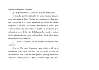 manera ser su propio sacerdote.
-¿Su propio sacerdote? ¿No era eso exagerar demasiado?
-Él pensaba que los sacerdotes no tenían ninguna posición
especial respecto a Dios. También las congregaciones luteranas,
por razones prácticas, tenían sacerdotes que hacían los oficios
religiosos y llevaban los asuntos eclesiásticos a diario, pero
Lutero pensaba que el hombre no recibía la absolución y la
salvación a través de los ritos de la Iglesia. Los hombres reciben
la salvación totalmente gratis mediante la fe, decía. Llegó a esta
conclusión levendo la Biblia.
-¿Y Lutero se convirtió en un hombre típicamente rena-
centista?
-Sí y no. Un rasgo típicamente renacentista en él era el
énfasis que ponía en el individuo v en la relación personal del
individuo con Dios. A los 35 años aprendió griego y comenzó la
dificultosa labor de traducir la Biblia al alemán. El paso del latín a
 
