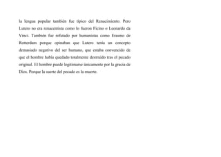 la lengua popular también fue típico del Renacimiento. Pero
Lutero no era renacentista como lo fueron Ficino o Leonardo da
Vinci. También fue refutado por humanistas como Erasmo de
Rotterdam porque opinaban que Lutero tenía un concepto
demasiado negativo del ser humano, que estaba convencido de
que el hombre había quedado totalmente destruido tras el pecado
original. El hombre puede legitimarse únicamente por la gracia de
Dios. Porque la suerte del pecado es la muerte.
 