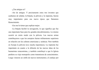 -¿Tan antiguo es?
-Así de antiguo. Y precisamente estos tres inventos que
acabamos de señalar, la brújula, la pólvora y la imprenta, fueron
muy importantes para esa nueva época que llamamos
Renacimiento.
-Eso me lo tienes que explicar mejor.
-La brújula facilitó la navegación, lo que significa que fue
una importante base para los grandes descubrimientos. Lo mismo
ocurrió en cierto modo con la pólvora. Las nuevas armas
contribuyeron a que los europeos fueran militarmente superiores
en relación con las culturas americanas y asiáticas. Pero también
en Europa la pólvora tuvo mucha importancia. La imprenta fue
importante en cuanto a la difusión de las nuevas ideas de los
humanistas renacentistas, y también contribuyó a que la Iglesia
perdiera su viejo monopolio como transmisora de conocimientos.
Luego vinieron un sinfín de nuevos instrumentos; el catalejo por
 