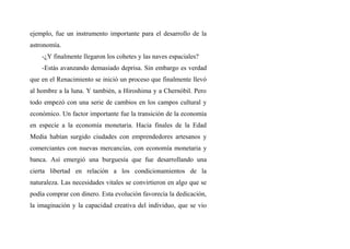 ejemplo, fue un instrumento importante para el desarrollo de la
astronomía.
-¿Y finalmente llegaron los cohetes y las naves espaciales?
-Estás avanzando demasiado deprisa. Sin embargo es verdad
que en el Renacimiento se inició un proceso que finalmente llevó
al hombre a la luna. Y también, a Hiroshima y a Chernóbil. Pero
todo empezó con una serie de cambios en los campos cultural y
económico. Un factor importante fue la transición de la economía
en especie a la economía monetaria. Hacia finales de la Edad
Media habían surgido ciudades con emprendedores artesanos y
comerciantes con nuevas mercancías, con economía monetaria y
banca. Así emergió una burguesía que fue desarrollando una
cierta libertad en relación a los condicionamientos de la
naturaleza. Las necesidades vitales se convirtieron en algo que se
podía comprar con dinero. Esta evolución favorecía la dedicación,
la imaginación y la capacidad creativa del individuo, que se vio
 