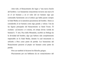 -Ante todo, el Renacimiento dio lugar a “una nueva ilusión
del hombre». Los humanistas renacentistas tuvieron una nueva fé
en el ser humano y en el valor del ser humano algo que
contrastaba fuertemente con el enfasis que había puesto siempre
la Edad Media en la naturaleza pecaminosa del hombre. Ahora se
consideraba al ser humano como algo grande y valioso. Una de
las figuras principales del Renacimiento se llamó Ficino. Él
exclamo: «¡Conocete a ti misma, oh estirpe divina vestida de
humano!». Y otro, Pico della Mirandola, escribió uu Diálogo de
la divinidad del hombre, algo que hubiera sido completarnente
impensable en la Edad Media, durante la cual únicamente se
utilizaba a Dios como punto de partida. Los humanistas del
Renacimiento pusieron al propio ser humano como punto de
partida.
-Pero eso también lo hicieron los filósofos griegos.
-Precisamente por eso hablamos de un «renacimiento» del
 