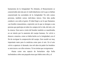 humanismo de la Antigúedad. No obstante, el Renacimiento se
caracterizaba aún más por el «individualismo» de lo que se habían
caracterizado las sociedades de la Antigüedad. No sólo somos
personas, también somos individuos únicos. Esta idea podía
conducir a un culto al genio. El ideal llegó a ser lo que llamamos
«un hombre renacentista», expresión con la que se designa a una
persona que participa en todos los campos de la vida, del arte y de
la ciencia. Esta nueva visión del hombre también se manifestaba
en un interés por la anatomía del cuerpo humano. Se volvió a
disecar a muertos, como se había hecho en la Antigüedad, con el
fin de averiguar la composición del cuerpo. Esto resultó ser muy
importante tanto para la medicina como para el arte. En el arte
volvio a aparecer el desnudo, tras mil años de pudor los hombres
se atrevieron a ser ellos mismos. Yá no tenían que avergonzarse
-Suena como una especie de borrachera -dijo Sofía
inclinándose sobre una pequeña mesa que había entre ella y el
 