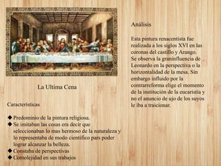 Análisis
Esta pintura renacentista fue
realizada a los siglos XVI en las
coronas del castillo y Arango.
Se observa la graninfluencia de
Leonardo en la perspectiva o la
horizontalidad de la mesa. Sin
embargo influido por la
contrarreforma elige el momento
de la institución de la eucaristía y
no el anuncio de ujo de los suyos
le iba a traicionar.Características
Predominio de la pintura religiosa.
Se imitaban las cosas era decir que
seleccionaban lo mas hermoso de la naturaleza y
lo representaba de modo cientifico pars poder
lograr alcanzar la belleza.
Constaba de perspectivas
Comolejidad en sus trabajos
La Ultima Cena
 