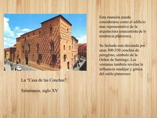 Esta mansión puede
considerarse como el edificio
mas representativo de la
arquitectura renacentista de ls
tendencia plateresca.
Su fachada esta decorada por
unas 300-350 conchas de
peregrino, simbolo de la
Orden de Santiago. Las
ventanas también revelan la
influencia mudéjar y gótica
del estilo plateresco
La “Casa de las Conchas”
Salamanca, siglo XV
 
