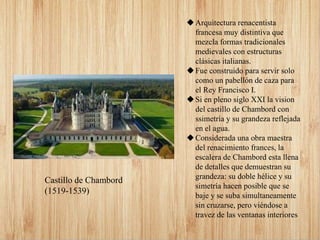 Arquitectura renacentista
francesa muy distintiva que
mezcla formas tradicionales
medievales con estructuras
clásicas italianas.
Fue construido para servir solo
como un pabellón de caza para
el Rey Francisco I.
Si en pleno siglo XXI la vision
del castillo de Chambord con
ssimetría y su grandeza reflejada
en el agua.
Considerada una obra maestra
del renacimiento frances, la
escalera de Chambord esta llena
de detalles que demuestran su
grandeza: su doble hélice y su
simetría hacen posible que se
baje y se suba simultaneamente
sin cruzarse, pero viéndose a
travez de las ventanas interiores
Castillo de Chambord
(1519-1539)
 