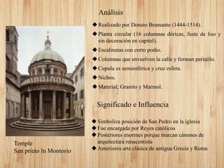 Realizado por Donato Bramante (1444-1514).
Planta circular (16 columnas dóricas, fuste de liso y
sin decoración en capitel).
Escalinatas con corto podio.
Columnas que envuelven la calle y forman peristilo.
Cupula es semiesférica y cruz esfera.
Nichos.
Material; Granito y Marmol.
Análisis
Significado e Influencia
Simboliza posición de San Pedro en la iglesia
Fue encargada por Reyes católicos
Posteriores enormes porque marcan cánones de
arquitectura renacentista
Anteriores arte clásica de antigua Grecia y Roma
Temple
San prieto In Montorio
 