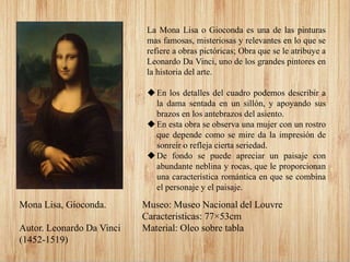 Mona Lisa, Gioconda.
Autor. Leonardo Da Vinci
(1452-1519)
La Mona Lisa o Gioconda es una de las pinturas
mas famosas, misteriosas y relevantes en lo que se
refiere a obras pictóricas; Obra que se le atribuye a
Leonardo Da Vinci, uno de los grandes pintores en
la historia del arte.
En los detalles del cuadro podemos describir a
la dama sentada en un sillón, y apoyando sus
brazos en los antebrazos del asiento.
En esta obra se observa una mujer con un rostro
que depende como se mire da la impresión de
sonreír o refleja cierta seriedad.
De fondo se puede apreciar un paisaje con
abundante neblina y rocas, que le proporcionan
una característica romántica en que se combina
el personaje y el paisaje.
Museo: Museo Nacional del Louvre
Caracteristicas: 77×53cm
Material: Oleo sobre tabla
 