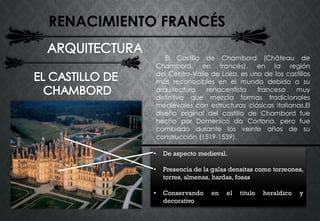 RENACIMIENTO FRANCÉS
El Castillo de Chambord (Château de
Chambord, en francés), en la región
del Centro-Valle de Loira, es uno de los castillos
más reconocibles en el mundo debido a su
arquitectura renacentista francesa muy
distintiva que mezcla formas tradicionales
medievales con estructuras clásicas italianas.El
diseño original del castillo de Chambord fue
hecho por Domenico da Cortona, pero fue
cambiado durante los veinte años de su
construcción (1519-1539).
• De aspecto medieval.
• Presencia de la galas densitas como torreones,
torres, almenas, hardas, fosas
• Conservando en el titulo heraldico y
decorativo
 